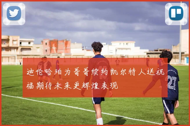 迪伦哈珀为哥哥续约凯尔特人送祝福期待未来更辉煌表现