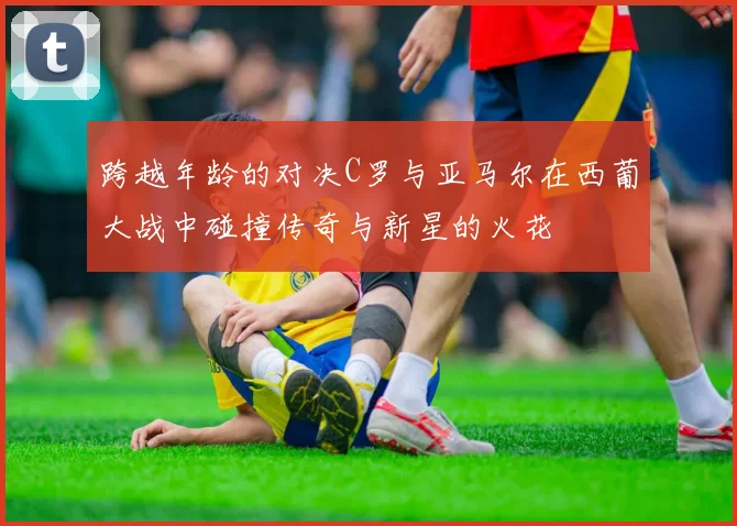 跨越年龄的对决C罗与亚马尔在西葡大战中碰撞传奇与新星的火花