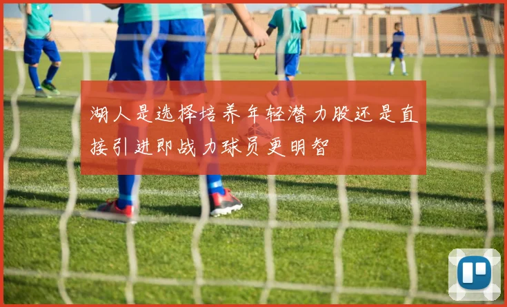 湖人是选择培养年轻潜力股还是直接引进即战力球员更明智