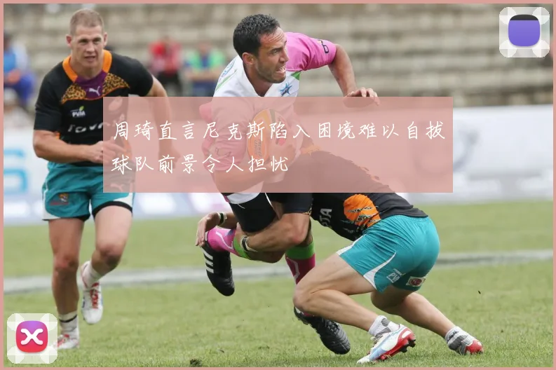 周琦直言尼克斯陷入困境难以自拔球队前景令人担忧