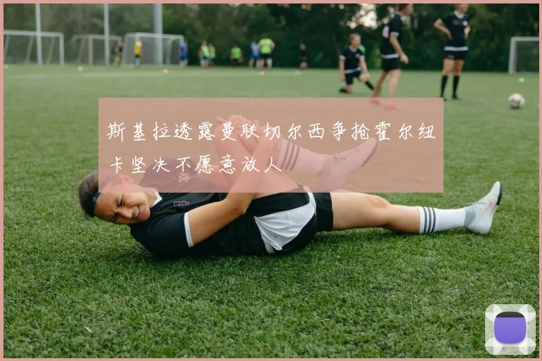 斯基拉透露曼联切尔西争抢霍尔纽卡坚决不愿意放人