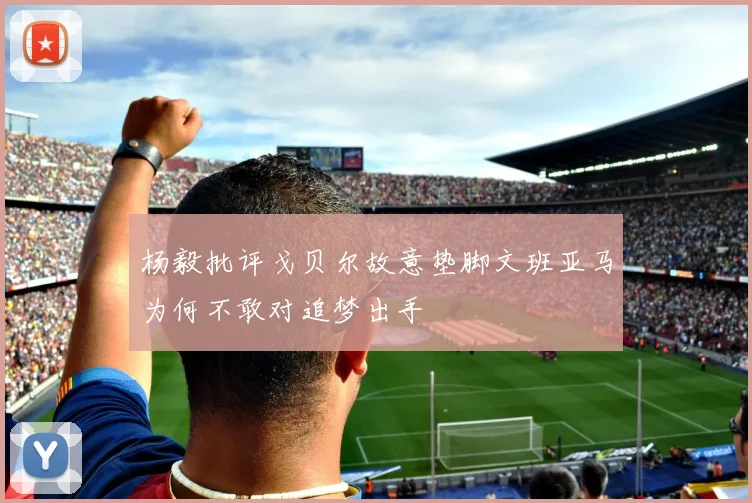 杨毅批评戈贝尔故意垫脚文班亚马为何不敢对追梦出手