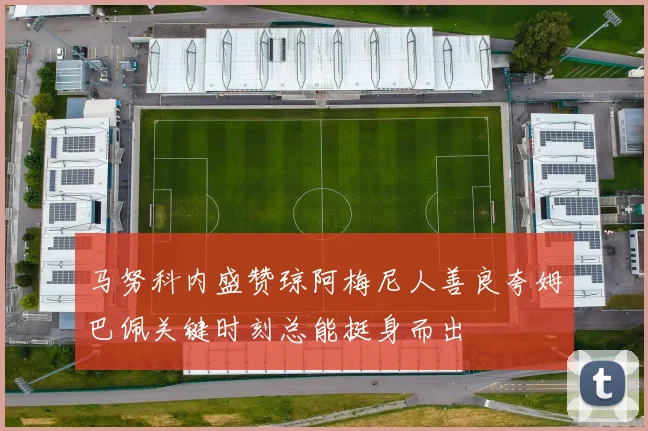 马努科内盛赞琼阿梅尼人善良夸姆巴佩关键时刻总能挺身而出