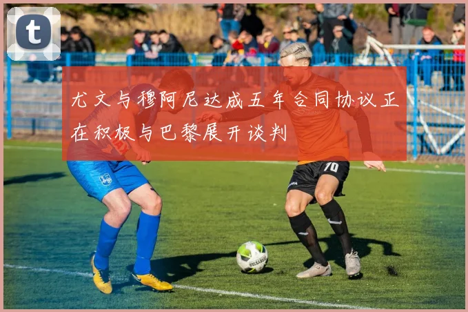 尤文与穆阿尼达成五年合同协议正在积极与巴黎展开谈判