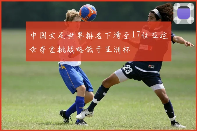 中国女足世界排名下滑至17位亚运会夺金挑战略低于亚洲杯