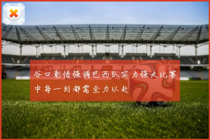 谷口彰悟强调巴西队实力强大比赛中每一刻都需全力以赴