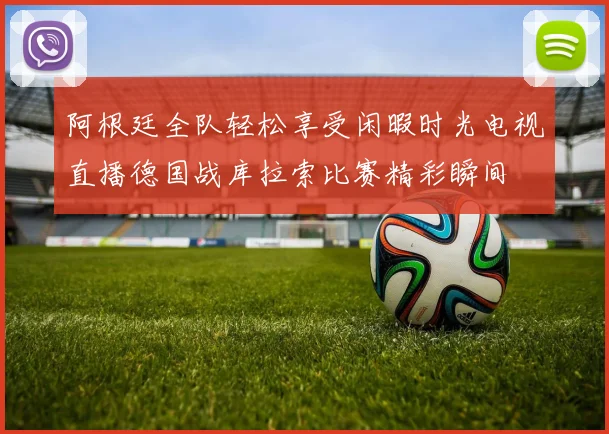阿根廷全队轻松享受闲暇时光电视直播德国战库拉索比赛精彩瞬间