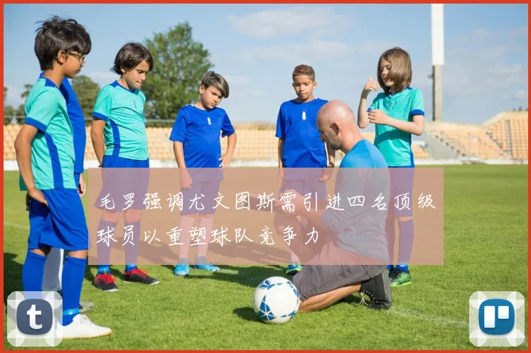 毛罗强调尤文图斯需引进四名顶级球员以重塑球队竞争力