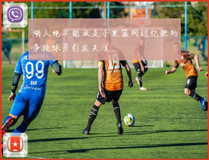 湖人绝不能放走小里篮网过亿肥约争抢球员引发关注