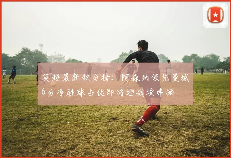 英超最新积分榜：阿森纳领先曼城6分净胜球占优即将迎战埃弗顿