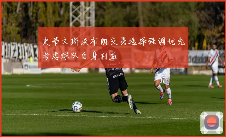 史蒂文斯谈布朗交易选择强调优先考虑球队自身利益